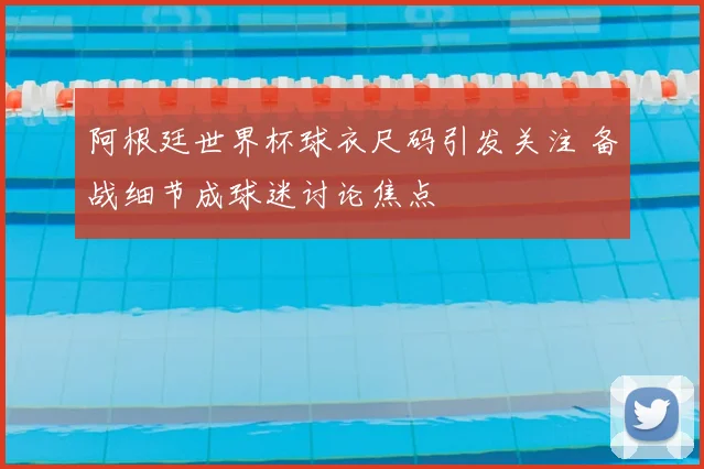 阿根廷世界杯球衣尺码引发关注 备战细节成球迷讨论焦点
