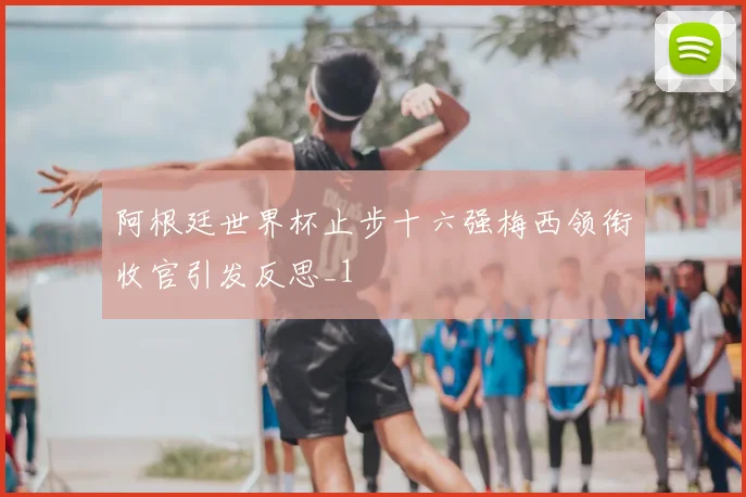 阿根廷世界杯止步十六强梅西领衔收官引发反思_1