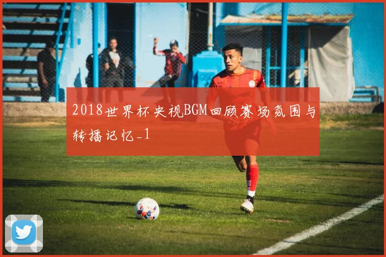 2018世界杯央视BGM回顾赛场氛围与转播记忆_1