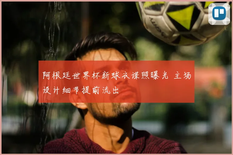 阿根廷世界杯新球衣谍照曝光 主场设计细节提前流出