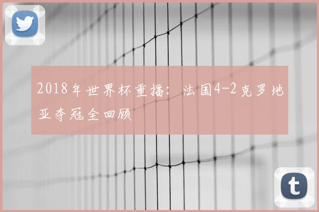 2018年世界杯重播：法国4-2克罗地亚夺冠全回顾