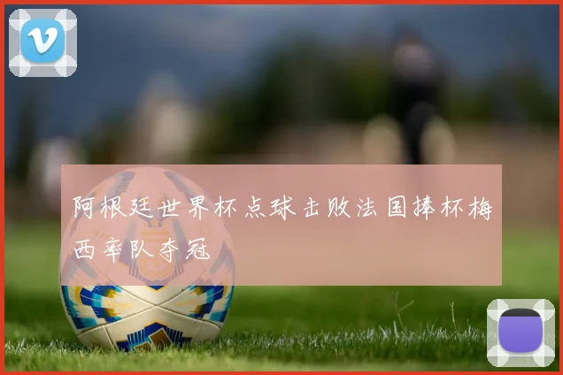 阿根廷世界杯点球击败法国捧杯梅西率队夺冠