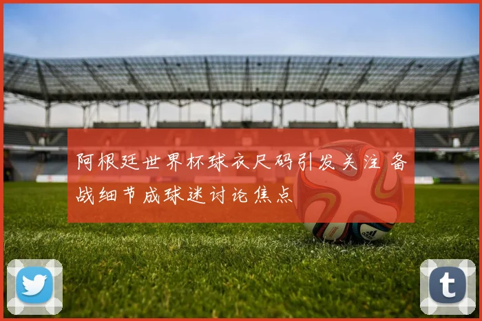 阿根廷世界杯球衣尺码引发关注 备战细节成球迷讨论焦点