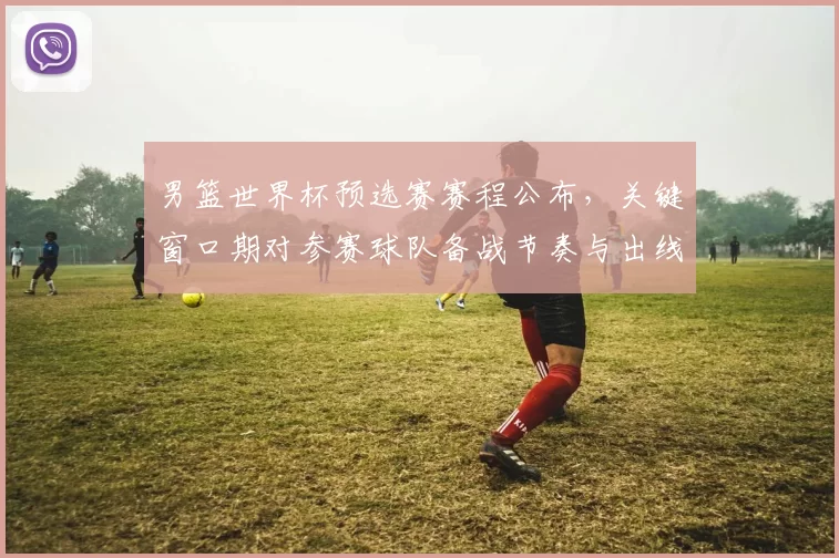 男篮世界杯预选赛赛程公布,关键窗口期对参赛球队备战节奏与出线形势影响