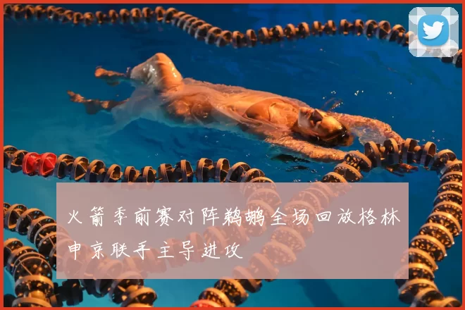 火箭季前赛对阵鹈鹕全场回放格林申京联手主导进攻