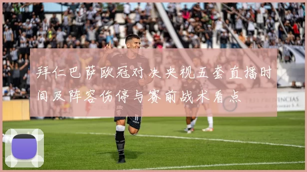 拜仁巴萨欧冠对决央视五套直播时间及阵容伤停与赛前战术看点