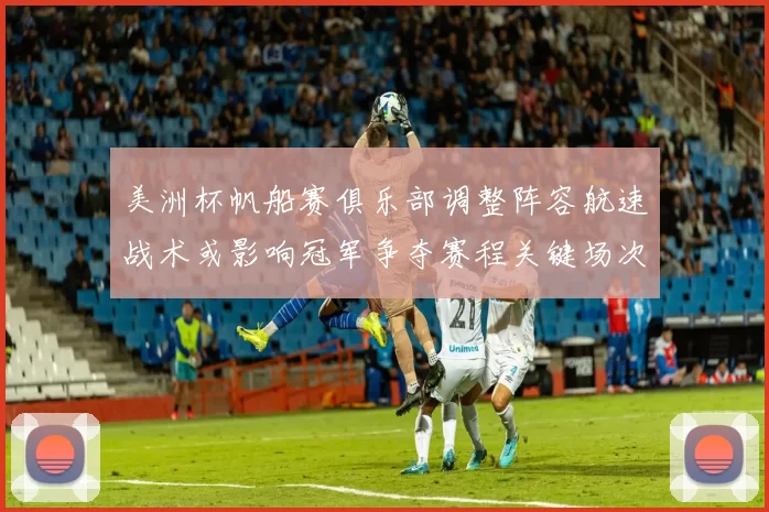 美洲杯帆船赛俱乐部调整阵容航速战术或影响冠军争夺赛程关键场次看点