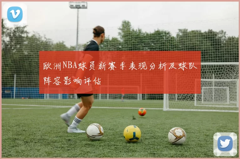欧洲NBA球员新赛季表现分析及球队阵容影响评估