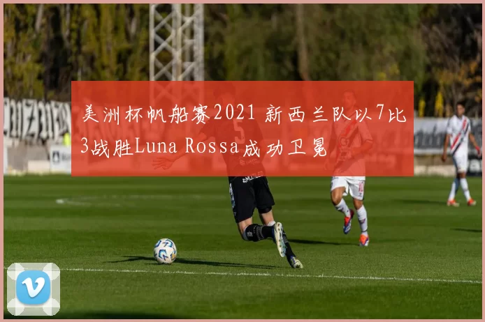 美洲杯帆船赛2021 新西兰队以7比3战胜Luna Rossa成功卫冕