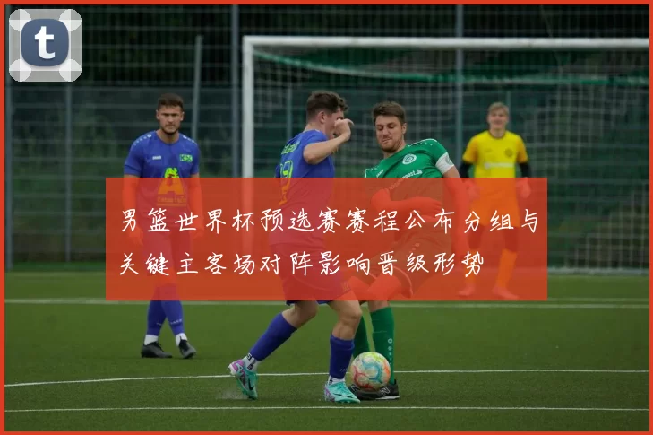 男篮世界杯预选赛赛程公布分组与关键主客场对阵影响晋级形势