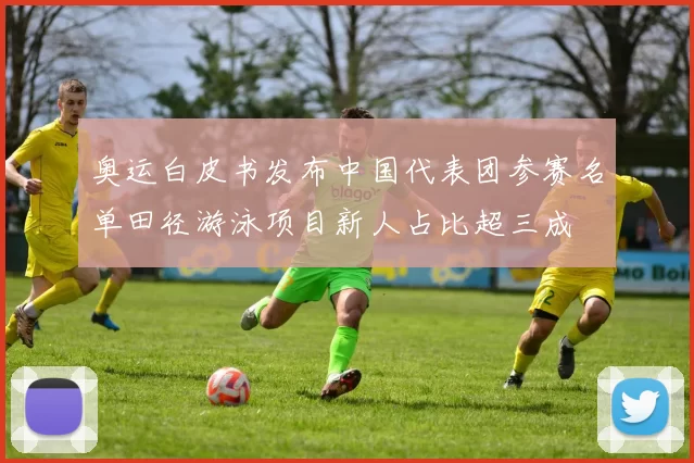 奥运白皮书发布中国代表团参赛名单田径游泳项目新人占比超三成